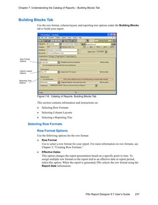237FRx Report Designer 6.7 User’s Guide
Chapter 7: Understanding the Catalog of Reports – Building Blocks Tab
Building Blocks Tab
Use the row format, column layout, and reporting tree options under the Building Blocks
tab to build your report.
Figure 7-8: Catalog of Reports: Building Blocks Tab
This section contains information and instructions on:
Selecting Row Formats
Selecting Column Layouts
Selecting a Reporting Tree
Selecting Row Formats
Row Format Options
Use the following options for the row format:
Row Format
Use to select a row format for your report. For more information on row formats, see
Chapter 3, “Creating Row Formats.”
Effective Dates
This option changes the report presentation based on a specific point in time. To
assign multiple row formats to the report tied to an effective date or report period,
select this option. When the report is generated, FRx selects the row format using the
Report Date information.
Row Format
Options
Column Layout
Options
Reporting Tree
Options
 
