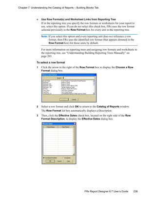 238FRx Report Designer 6.7 User’s Guide
Chapter 7: Understanding the Catalog of Reports – Building Blocks Tab
Use Row Format(s) and Worksheet Links from Reporting Tree
If in the reporting tree you specify the row formats or worksheets for your report to
use, select this option. If you do not select this check box, FRx uses the row format
selected previously in the Row Format box for every unit in the reporting tree.
Note: If you select this option and every reporting unit does not reference a row
format, then FRx uses the identified row format (that appears dimmed in the
Row Format box) for those units by default.
For more information on reporting trees and assigning row formats and worksheets in
the reporting tree, see “Understanding Building Reporting Trees Manually” on
page 203.
To select a row format
1 Click the arrow to the right of the Row Format box to display the Choose a Row
Format dialog box.
2 Select a row format and click OK to return to the Catalog of Reports window.
The Row Format list box automatically displays a Description
3 Then, click the Effective Dates check box, located on the right side of the Row
Format Description, to display the Effective Dates dialog box.
 