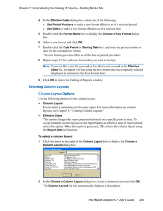 239FRx Report Designer 6.7 User’s Guide
Chapter 7: Understanding the Catalog of Reports – Building Blocks Tab
4 In the Effective Dates dialog box, select one of the following:
Use Period Numbers to make a row format effective as of a selected period.
Use Dates to make a row format effective as of a selected date.
5 Double-click the Format Name box to display the Choose a Row Format dialog
box.
6 Select a row format and click OK.
7 Double-click the Date Period or Starting Date box, and enter the period number or
date for the selected row format.
The row format goes into effect as of the date or period you select.
8 Repeat steps 5-7 for each row format that you want to include.
Note: If you run the report for a period or date that is not covered in the Effective
Dates list, the report will run using the row format that was originally selected
(displayed as dimmed in the Row Format box).
9 Click OK to return the Catalog of Reports window.
Selecting Column Layouts
Column Layout Options
Use the following options for the column layout:
Column Layout
Use to select a column layout for your report. For more information on column
layouts, see Chapter 5, “Creating Column Layouts.”
Effective Dates
This option changes the report presentation based on a specific point in time. To
assign multiple column layouts to the report tied to an effective date or report period,
select this option. When the report is generated, FRx selects the column layout using
the Report Date information.
To select a column layout
1 Click the arrow to the right of the Column Layout box to display the Choose a
Column Layout dialog box.
2 In the Choose a Column Layout dialog box, select a column layout and click OK.
The Column Layout list box automatically displays a description.
 
