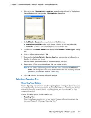 240FRx Report Designer 6.7 User’s Guide
Chapter 7: Understanding the Catalog of Reports – Building Blocks Tab
3 Then, select the Effective Dates check box, located on the right side of the Column
Layout Description, to display the Effective Dates dialog box.
4 In the Effective Dates dialog box, select one of the following:
Use Period Numbers to make a row format effective as of a selected period.
Use Dates to make a row format effective as of a selected date.
5 Double-click the Format Name box to display the Choose a Column Layout dialog
box.
6 Select a column layout and click OK.
7 Double-click the Date Period or Starting Date box, and enter the period number or
date for the selected row format.
The row format goes into effect as of the date or period you select.
8 Repeat steps 5-7 for each column layout that you want to include.
Note: If you run the report for a period or date that is not covered in the Effective
Dates list, the report will run using the row format that was originally selected
(displayed as dimmed in the Row Format box).
9 Click OK to return the Catalog of Reports window.
Selecting a Reporting Tree
Reporting Tree Options
Use the Reporting Tree options to include a reporting tree in your report. However, you do
not need a reporting tree to create a report. If you decide not to use a reporting tree, the row
format of your report must use natural account segments, full account codes, or some
combination thereof.
Use the following options for the reporting tree:
Reporting Tree
Select to include a reporting tree in your report. For more information on reporting
trees, see Chapter 6, “Creating a Reporting Tree.”
 