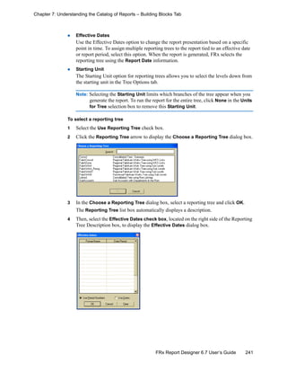 241FRx Report Designer 6.7 User’s Guide
Chapter 7: Understanding the Catalog of Reports – Building Blocks Tab
Effective Dates
Use the Effective Dates option to change the report presentation based on a specific
point in time. To assign multiple reporting trees to the report tied to an effective date
or report period, select this option. When the report is generated, FRx selects the
reporting tree using the Report Date information.
Starting Unit
The Starting Unit option for reporting trees allows you to select the levels down from
the starting unit in the Tree Options tab.
Note: Selecting the Starting Unit limits which branches of the tree appear when you
generate the report. To run the report for the entire tree, click None in the Units
for Tree selection box to remove this Starting Unit.
To select a reporting tree
1 Select the Use Reporting Tree check box.
2 Click the Reporting Tree arrow to display the Choose a Reporting Tree dialog box.
3 In the Choose a Reporting Tree dialog box, select a reporting tree and click OK.
The Reporting Tree list box automatically displays a description.
4 Then, select the Effective Dates check box, located on the right side of the Reporting
Tree Description box, to display the Effective Dates dialog box.
 