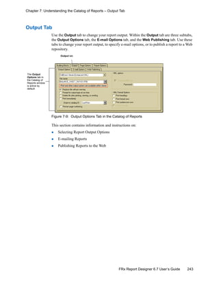 243FRx Report Designer 6.7 User’s Guide
Chapter 7: Understanding the Catalog of Reports – Output Tab
Output Tab
Use the Output tab to change your report output. Within the Output tab are three subtabs,
the Output Options tab, the E-mail Options tab, and the Web Publishing tab. Use these
tabs to change your report output, to specify e-mail options, or to publish a report to a Web
repository.
Figure 7-9: Output Options Tab in the Catalog of Reports
This section contains information and instructions on:
Selecting Report Output Options
E-mailing Reports
Publishing Reports to the Web
Output tab
The Output
Options tab in
the Catalog of
Reports window
is active by
default.
 