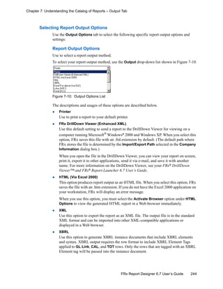244FRx Report Designer 6.7 User’s Guide
Chapter 7: Understanding the Catalog of Reports – Output Tab
Selecting Report Output Options
Use the Output Options tab to select the following specific report output options and
settings:
Report Output Options
Use to select a report output method.
To select your report output method, use the Output drop-down list shown in Figure 7-10.
Figure 7-10: Output Options List
The descriptions and usages of these options are described below.
Printer
Use to print a report to your default printer.
FRx DrillDown Viewer (Enhanced XML)
Use this default setting to send a report to the DrillDown Viewer for viewing on a
computer running Microsoft®
Windows®
2000 and Windows XP. When you select this
option, FRx saves this file with an .frd extension by default. (The default path where
FRx stores the file is determined by the Import/Export Path selected in the Company
Information dialog box.)
When you open the file in the DrillDown Viewer, you can view your report on screen,
print it, export it to other applications, send it via e-mail, and save it with another
name. For more information on the DrillDown Viewer, see your FRx®
DrillDown
Viewer™ and FRx®
Report Launcher 6.7 User’s Guide.
HTML (Via Excel 2000)
This option produces report output as an HTML file. When you select this option, FRx
saves the file with an .htm extension. If you do not have the Excel 2000 application on
your workstation, FRx will display an error message.
When you use this option, you must select the Activate Browser option under HTML
Options to view the generated HTML report in a Web browser immediately.
XML
Use this option to export the report as an XML file. The output file is in the standard
XML format and can be imported into other XML-compatible applications or
displayed in a Web browser.
XBRL
Use this option to generate XBRL instance documents that include XBRL elements
and syntax. XBRL output requires the row format to include XBRL Element Tags
applied to GL Link, CAL, and TOT rows. Only the rows that are tagged with an XBRL
Element tag will be passed into the instance document.
 
