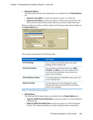 246FRx Report Designer 6.7 User’s Guide
Chapter 7: Understanding the Catalog of Reports – Output Tab
Worksheet Options
The following Excel and Lotus output options are available from the Output Options
tab:
Export to Lotus (WK1) to export your report to a Lotus 1-2-3 WK1 file.
Export to Excel (XLS) to export your report to a Microsoft Excel XLS file. This
file can then be read (without custom fonts) by any version of Microsoft Excel.
When you select one of these worksheet options, the following output options display on
the Output Options tab.
These options are described in the following table.
ASCII Options
The following ASCII output options are available from the Output Options tab:
Export to ASCII (Comma Delimited) to export your report to a comma-delimited
ASCII text file.
Export to ASCII (Formatted Text) to export your report to an ASCII formatted
text file. This output type displays your data in aligned columns, separated by
Worksheet Options Description
Print Headings Use to include your defined column and report
headings in the worksheet file
Print Format Rows Use to include your defined format rows (DES,
LFT,RGT, and CEN rows) in the worksheet file. If
you do not select this option, only amount rows
export to the worksheet.
Print Underscore Rows To include underscore (and double underscore) rows
in the worksheet files
Export Formulas Use this option only with worksheets to export
formulas from the row format (TOT) and column
layout to the worksheet.
Table 7-9: Worksheet Format Options
 