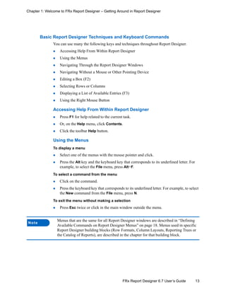 13FRx Report Designer 6.7 User’s Guide
Chapter 1: Welcome to FRx Report Designer – Getting Around in Report Designer
Basic Report Designer Techniques and Keyboard Commands
You can use many the following keys and techniques throughout Report Designer.
Accessing Help From Within Report Designer
Using the Menus
Navigating Through the Report Designer Windows
Navigating Without a Mouse or Other Pointing Device
Editing a Box (F2)
Selecting Rows or Columns
Displaying a List of Available Entries (F3)
Using the Right Mouse Button
Accessing Help From Within Report Designer
Press F1 for help related to the current task.
Or, on the Help menu, click Contents.
Click the toolbar Help button.
Using the Menus
To display a menu
Select one of the menus with the mouse pointer and click.
Press the Alt key and the keyboard key that corresponds to its underlined letter. For
example, to select the File menu, press Alt+F.
To select a command from the menu
Click on the command.
Press the keyboard key that corresponds to its underlined letter. For example, to select
the New command from the File menu, press N.
To exit the menu without making a selection
Press Esc twice or click in the main window outside the menu.
Note
Menus that are the same for all Report Designer windows are described in “Defining
Available Commands on Report Designer Menus” on page 18. Menus used in specific
Report Designer building blocks (Row Formats, Column Layouts, Reporting Trees or
the Catalog of Reports), are described in the chapter for that building block.
 
