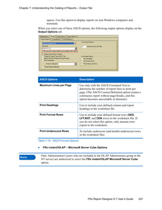 247FRx Report Designer 6.7 User’s Guide
Chapter 7: Understanding the Catalog of Reports – Output Tab
spaces. Use this option to display reports on non-Windows computers and
terminals.
When you select one of these ASCII options, the following output options display on the
Output Options tab.
FRx instant!OLAP – Microsoft Server Cube Options
ASCII Options Description
Maximum Lines per Page Use only with the ASCII Formatted Text to
determine the number of report lines to print per
page. (The ASCII Comma Delimited option creates a
continuous report without page breaks, and this
option becomes unavailable or dimmed.)
Print Headings Use to include your defined column and report
headings in the worksheet file
Print Format Rows Use to include your defined format rows (DES,
LFT,RGT, and CEN rows) in the worksheet file. If
you do not select this option, only amount rows
export to the worksheet.
Print Underscore Rows To include underscore (and double underscore) rows
in the worksheet files
Table 7-10: ASCII Format Options
Note
Only Administrators (users who are included in the OLAP Administrator group in the
NT server) are authorized to select the FRx instant!OLAP Microsoft Server Cube
option.
 