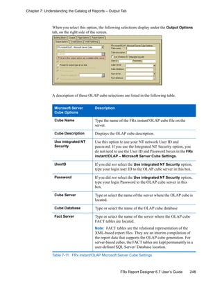 248FRx Report Designer 6.7 User’s Guide
Chapter 7: Understanding the Catalog of Reports – Output Tab
When you select this option, the following selections display under the Output Options
tab, on the right side of the screen.
A description of these OLAP cube selections are listed in the following table.
Microsoft Server
Cube Options
Description
Cube Name Type the name of the FRx instant!OLAP cube file on the
server.
Cube Description Displays the OLAP cube description.
Use integrated NT
Security
Use this option to use your NT network User ID and
password. If you use the Integrated NT Security option, you
do not need to use the User ID and Password boxes in the FRx
instant!OLAP – Microsoft Server Cube Settings.
UserID If you did not select the Use integrated NT Security option,
type your login user ID to the OLAP cube server in this box.
Password If you did not select the Use integrated NT Security option,
type your login Password to the OLAP cube server in this
box.
Cube Server Type or select the name of the server where the OLAP cube is
located.
Cube Database Type or select the name of the OLAP cube database
Fact Server Type or select the name of the server where the OLAP cube
FACT tables are located.
Note: FACT tables are the relational representation of the
XML-based report files. They are an interim compilation of
the report data that supports the OLAP cube generation. For
server-based cubes, the FACT tables are kept permanently in a
user-defined SQL Server/ Database location.
Table 7-11: FRx instant!OLAP Microsoft Server Cube Settings
 