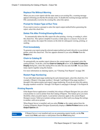 251FRx Report Designer 6.7 User’s Guide
Chapter 7: Understanding the Catalog of Reports – Output Tab
Replace File Without Warning
When you save a new report with the same name as an existing file, a warning message
appears informing you that the file already exists. To disable this warning message and have
FRx automatically overwrite the existing file, select this option.
Prompt for Output Type at Run Time
If you want to receive a prompt to select the report output method before generating the
report, select this check box.
Delete File After Printing/Viewing/Sending
To automatically delete the FRx report file after printing, viewing, or sending it, select
this check box. This option is helpful if security or disk space is a concern. If you do not
select this option, the output file remains on the disk for subsequent viewing, printing, or
sending.
Print Immediately
To generate your report using the selected output method and send it directly to your default
printer, select this check box. This box appears dimmed if you select Printer from the
Output box.
Chain to Catalog ID
To automatically run another report whenever the current report is generated, select the
catalog ID here. To do this, click the Chain to Catalog ID arrow. In the Select Catalog for
Display dialog box, select the catalog ID to run after this one and click OK. You can chain
many reports together using this feature.
For more information on chaining reports, see “Chaining Your Reports” on page 280.
Restart Page Numbering
To use individual report page numbering for each chained report, select this check box. For
example, if Report A has page numbers 1 through 5 and Report B has page numbers 1
through 8, this option retains each report’s page numbering. If you do not select this option,
the page numbers would be 1 through 5 for Report A and pages 6 through 13 for Report B.
Printing Reports
If the Report Server application is installed, this release of Report Designer lets you select
a local printer or a server printer from the Catalog of Reports. This feature gives you more
flexibility when you print reports. Local printer selections apply to the current Report
Designer session. Valid server printer settings remain in effect until you change the settings
to another valid server printer.
When Report Server is installed, and you select Printer as the output option from the
Catalog of Reports, Report Designer dynamically displays a Define Printers button on the
Output Options tab.
Note
If Report Server is not installed and you are generating reports locally, on the File
menu click Print, and select a valid printer from the Print dialog box.
 