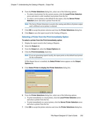 253FRx Report Designer 6.7 User’s Guide
Chapter 7: Understanding the Catalog of Reports – Output Tab
6 From the Printer Selections dialog box, select one of the following options:
To select a local printer for the current session, click the Local Printer Selection
arrow and select a valid, installed, local printer from the list.
To select a server printer as the default for the report, click the Server Printer
Selection arrow and select a printer from the list.
Note: The Server Printer Selection is saved to the catalog and affects all printer output
until a different server printer is selected.
7 Click OK to accept the printer selection and close the Printer Selections dialog box.
8 Click Save to save the report record in the Catalog of Reports.
Selecting a Printer from the Print Immediately Option
To select a printer from the Print Immediately option
1 Display the report record in the Catalog of Reports.
2 Select the Output tab.
3 From the Output tab, select the Output Options tab.
4 Click the Print Immediately check box.
Note: If you are generating reports locally, the report prints on the default local printer
for the workstation.
If FRx Report Server is installed, the Select Printer button appears on the Output
Options tab.
5 Click Select Printer to display the Printer Selections dialog box.
6 From the Printer Selections dialog box, select one of the following options:
To print immediately to a local printer, click the Local Printer Selection arrow
and select a printer from the list.
To print immediately to a server printer, click the Server Printer Selection arrow
and select a printer from the list.
7 Click OK to accept the printer selection and close the Printer Selections dialog box.
 