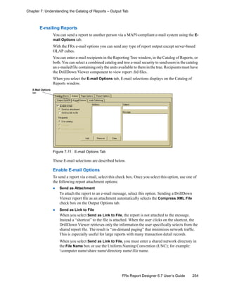 254FRx Report Designer 6.7 User’s Guide
Chapter 7: Understanding the Catalog of Reports – Output Tab
E-mailing Reports
You can send a report to another person via a MAPI-compliant e-mail system using the E-
mail Options tab.
With the FRx e-mail options you can send any type of report output except server-based
OLAP cubes.
You can enter e-mail recipients in the Reporting Tree window, in the Catalog of Reports, or
both. You can select a combined catalog and tree e-mail security to send users in the catalog
an e-mailed file containing only the units available to them in the tree. Recipients must have
the DrillDown Viewer component to view report .frd files.
When you select the E-mail Options tab, E-mail selections displays on the Catalog of
Reports window.
Figure 7-11: E-mail Options Tab
These E-mail selections are described below.
Enable E-mail Options
To send a report via e-mail, select this check box. Once you select this option, use one of
the following report attachment options:
Send as Attachment
To attach the report to an e-mail message, select this option. Sending a DrillDown
Viewer report file as an attachment automatically selects the Compress XML File
check box on the Output Options tab.
Send as Link to File
When you select Send as Link to File, the report is not attached to the message.
Instead a “shortcut” to the file is attached. When the user clicks on the shortcut, the
DrillDown Viewer retrieves only the information the user specifically selects from the
shared report file. The result is “on-demand paging” that minimizes network traffic.
This is especially useful for large reports with many transaction detail records.
When you select Send as Link to File, you must enter a shared network directory in
the File Name box or use the Uniform Naming Convention (UNC); for example:
computer nameshare namedirectory namefile name.
E-Mail Options
tab
 