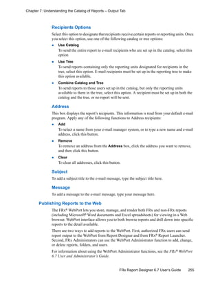 255FRx Report Designer 6.7 User’s Guide
Chapter 7: Understanding the Catalog of Reports – Output Tab
Recipients Options
Select this option to designate that recipients receive certain reports or reporting units. Once
you select this option, use one of the following catalog or tree options:
Use Catalog
To send the entire report to e-mail recipients who are set up in the catalog, select this
option
Use Tree
To send reports containing only the reporting units designated for recipients in the
tree, select this option. E-mail recipients must be set up in the reporting tree to make
this option available.
Combine Catalog and Tree
To send reports to those users set up in the catalog, but only the reporting units
available to them in the tree, select this option. A recipient must be set up in both the
catalog and the tree, or no report will be sent.
Address
This box displays the report’s recipients. This information is read from your default e-mail
program. Apply any of the following functions to Address recipients:
Add
To select a name from your e-mail manager system, or to type a new name and e-mail
address, click this button.
Remove
To remove an address from the Address box, click the address you want to remove,
and then click this button.
Clear
To clear all addresses, click this button.
Subject
To add a subject title to the e-mail message, type the subject title here.
Message
To add a message to the e-mail message, type your message here.
Publishing Reports to the Web
The FRx® WebPort lets you store, manage, and render both FRx and non-FRx reports
(including Microsoft® Word documents and Excel spreadsheets) for viewing in a Web
browser. WebPort interface allows you to both browse reports and drill down into specific
reports to the detail available.
There are two ways to add reports to the WebPort. First, authorized FRx users can send
report output to the WebPort from Report Designer and from FRx®
Report Launcher.
Second, FRx Administrators can use the WebPort Administrator function to add, change,
or delete reports, folders, and users.
For information about using the WebPort Administrator functions, see the FRx® WebPort
6.7 User and Administrator’s Guide.
 