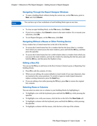 14FRx Report Designer 6.7 User’s Guide
Chapter 1: Welcome to FRx Report Designer – Getting Around in Report Designer
Navigating Through the Report Designer Windows
To open a building block without closing the current one, on the File menu, point to
New, and click Column.
To close an open building block, on the File menu, click Close.
If you’re in a window, click Cancel to return to the main window. Or, to execute your
selections, click OK.
To exit Report Designer, on the File menu, click Exit.
Navigating Without a Mouse or Other Pointing Device
Every window has a Control-menu box to the left of the title bar.
To access the Control-menu box for a window that has the focus (that is, a window
from which you cannot access the main window), press and hold the Alt key, and then
press the spacebar.
To access the Control-menu box for a child window (that is a window from which you
can access the main window), activate the window by selecting the title bar, press and
hold the Alt key, and then press the Hyphen (-) key.
Editing a Box (F2)
You can use the F2 key to edit boxes in the Row Format, Column Layout, or Reporting Tree
building blocks.
Press F2 to edit the contents of a box.
When you are editing, the system defaults to insert mode (if you type characters, they
are inserted at the cursor position). To switch to typeover mode (typed characters
replace existing characters), press the Insert key.
If you are editing a box (after pressing the F2 key), press Esc to restore the original
box contents.
Selecting Rows or Columns
You can select an entire row or column in your building blocks by highlighting it.
To highlight a row with the keyboard, press and hold the Shift key while pressing the
spacebar.
To highlight a row with your mouse, click the box to the left of the Row Code cell.
To highlight a column with the keyboard, press and hold the Ctrl key while pressing
the spacebar.
To highlight a column with the mouse, click the box at the top of the column.
Note
You can have up to four worksheets of each building block open at one time.
 