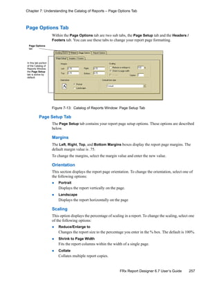 257FRx Report Designer 6.7 User’s Guide
Chapter 7: Understanding the Catalog of Reports – Page Options Tab
Page Options Tab
Within the Page Options tab are two sub tabs, the Page Setup tab and the Headers /
Footers tab. You can use these tabs to change your report page formatting.
Figure 7-13: Catalog of Reports Window: Page Setup Tab
Page Setup Tab
The Page Setup tab contains your report page setup options. These options are described
below.
Margins
The Left, Right, Top, and Bottom Margins boxes display the report page margins. The
default margin value is .75.
To change the margins, select the margin value and enter the new value.
Orientation
This section displays the report page orientation. To change the orientation, select one of
the following options:
Portrait
Displays the report vertically on the page.
Landscape
Displays the report horizontally on the page
Scaling
This option displays the percentage of scaling in a report. To change the scaling, select one
of the following options:
Reduce/Enlarge to
Changes the report size to the percentage you enter in the % box. The default is 100%.
Shrink to Page Width
Fits the report columns within the width of a single page.
Collate
Collates multiple report copies.
Page Options
tab
In this tab portion
of the Catalog of
Reports Window,
the Page Setup
tab is active by
default.
 