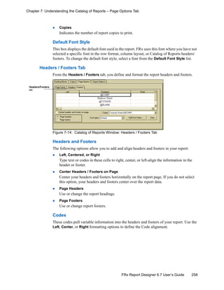 258FRx Report Designer 6.7 User’s Guide
Chapter 7: Understanding the Catalog of Reports – Page Options Tab
Copies
Indicates the number of report copies to print.
Default Font Style
This box displays the default font used in the report. FRx uses this font where you have not
selected a specific font in the row format, column layout, or Catalog of Reports headers/
footers. To change the default font style, select a font from the Default Font Style list.
Headers / Footers Tab
From the Headers / Footers tab, you define and format the report headers and footers.
Figure 7-14: Catalog of Reports Window: Headers / Footers Tab
Headers and Footers
The following options allow you to add and align headers and footers in your report:
Left, Centered, or Right
Type text or codes in these cells to right, center, or left-align the information in the
header or footer.
Center Headers / Footers on Page
Center your headers and footers horizontally on the report page. If you do not select
this option, your headers and footers center over the report data.
Page Headers
Use or change the report headings.
Page Footers
Use or change report footers.
Codes
These codes pull variable information into the headers and footers of your report. Use the
Left, Center, or Right formatting options to define the Code alignment.
Headers/Footers
tab
 
