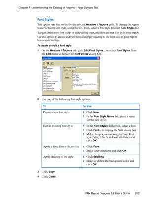 260FRx Report Designer 6.7 User’s Guide
Chapter 7: Understanding the Catalog of Reports – Page Options Tab
Font Styles
This option sets font styles for the selected Headers / Footers cells. To change the report
header or footer font style, select the text. Then, select a font style from the Font Styles list.
You can create new font styles or edit existing ones, and then use these styles in your report.
Use this option to create and edit fonts and apply shading to the font used in your report
headers and footers.
To create or edit a font style
1 On the Headers / Footers tab, click Edit Font Styles... or select Font Styles from
the Edit menu to display the Font Styles dialog box.
2 Use one of the following font style options:
3 Click Save.
4 Click Close.
To Do this
Create a new font style 1 Click New.
2 In the Font Style Name box, enter a name
for the new style.
Edit an existing font style 1 In the Font Styles dialog box, select a font.
2 Click Font... to display the Font dialog box.
3 Make changes, as necessary, to Font, Font
style, Size, Effects, or Color attributes and
click OK.
Apply a font, font style, or size 1 Click Font.
2 Make your selections and click OK.
Apply shading to the style 1 Click Shading.
2 Select or define the background color and
click OK.
 
