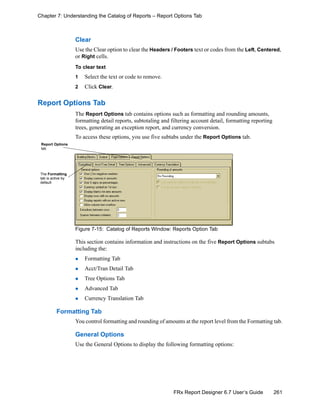 261FRx Report Designer 6.7 User’s Guide
Chapter 7: Understanding the Catalog of Reports – Report Options Tab
Clear
Use the Clear option to clear the Headers / Footers text or codes from the Left, Centered,
or Right cells.
To clear text
1 Select the text or code to remove.
2 Click Clear.
Report Options Tab
The Report Options tab contains options such as formatting and rounding amounts,
formatting detail reports, subtotaling and filtering account detail, formatting reporting
trees, generating an exception report, and currency conversion.
To access these options, you use five subtabs under the Report Options tab.
Figure 7-15: Catalog of Reports Window: Reports Option Tab
This section contains information and instructions on the five Report Options subtabs
including the:
Formatting Tab
Acct/Tran Detail Tab
Tree Options Tab
Advanced Tab
Currency Translation Tab
Formatting Tab
You control formatting and rounding of amounts at the report level from the Formatting tab.
General Options
Use the General Options to display the following formatting options:
Report Options
tab
The Formatting
tab is active by
default
 