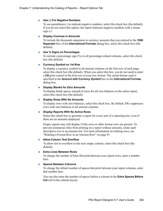 262FRx Report Designer 6.7 User’s Guide
Chapter 7: Understanding the Catalog of Reports – Report Options Tab
Use ( ) For Negative Numbers
To use parentheses ( ) to indicate negative numbers, select this check box (the default).
If you do not select this option, the report indicates negative numbers with a minus
sign (-).
Display Commas in Amounts
To include the thousands separators in currency amounts that you entered in the 1000
Separator box of the International Formats dialog box, select this check box (the
default).
Use % Signs on Percentages
To include a percentage sign (%) in all percentage-related columns, select this check
box (the default).
Currency Symbol on 1st Row
To display a currency symbol in all amount columns on the first row of each page,
select this check box (the default). When you select this box, you do not need to enter
a CS print control in the first row of your row format. The actual format used is
specified in the Amount with Currency Symbol box in the International Formats
dialog box.
Display Blanks for Zero Amounts
To display blank spaces instead of zeros for all zero balances in the entire report,
select this check box (the default).
Display Rows With No Amounts
To display rows with zero balances, select this check box. By default, FRx suppresses
rows with zero balances in all amount columns.
Display Reports With No Active Rows
Select this check box to generate a report for every unit of a reporting tree, even if
there are no amounts displayed.
Empty reports may still display if title rows or other format rows are present. To
prevent extraneous titles from printing on a report without amounts, relate each
descriptive row to an amount row. For more information on relating rows, see
“Relating a Format Row to an Amount Row” on page 81
Allow Column Text Overflow
To allow text to overflow to the next empty column, select this check box (the
default).
Extra Lines Between Rows
To change the number of lines that print between your report rows, enter a number
here.
Spaces Between Columns
To change the default number of spaces that print between your report columns, enter
that number here.
You can also enter the number of spaces before a column in the Extra Spaces Before
Col cell in the column layout.
 