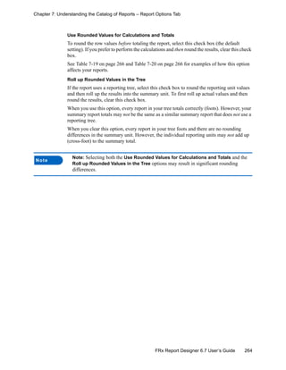 264FRx Report Designer 6.7 User’s Guide
Chapter 7: Understanding the Catalog of Reports – Report Options Tab
Use Rounded Values for Calculations and Totals
To round the row values before totaling the report, select this check box (the default
setting). If you prefer to perform the calculations and then round the results, clear this check
box.
See Table 7-19 on page 266 and Table 7-20 on page 266 for examples of how this option
affects your reports.
Roll up Rounded Values in the Tree
If the report uses a reporting tree, select this check box to round the reporting unit values
and then roll up the results into the summary unit. To first roll up actual values and then
round the results, clear this check box.
When you use this option, every report in your tree totals correctly (foots). However, your
summary report totals may not be the same as a similar summary report that does not use a
reporting tree.
When you clear this option, every report in your tree foots and there are no rounding
differences in the summary unit. However, the individual reporting units may not add up
(cross-foot) to the summary total.
Note
Note: Selecting both the Use Rounded Values for Calculations and Totals and the
Roll up Rounded Values in the Tree options may result in significant rounding
differences.
 
