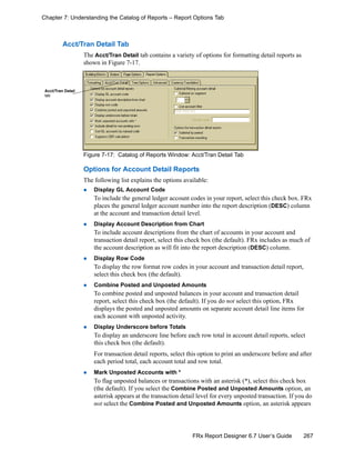 267FRx Report Designer 6.7 User’s Guide
Chapter 7: Understanding the Catalog of Reports – Report Options Tab
Acct/Tran Detail Tab
The Acct/Tran Detail tab contains a variety of options for formatting detail reports as
shown in Figure 7-17.
Figure 7-17: Catalog of Reports Window: Acct/Tran Detail Tab
Options for Account Detail Reports
The following list explains the options available:
Display GL Account Code
To include the general ledger account codes in your report, select this check box. FRx
places the general ledger account number into the report description (DESC) column
at the account and transaction detail level.
Display Account Description from Chart
To include account descriptions from the chart of accounts in your account and
transaction detail report, select this check box (the default). FRx includes as much of
the account description as will fit into the report description (DESC) column.
Display Row Code
To display the row format row codes in your account and transaction detail report,
select this check box (the default).
Combine Posted and Unposted Amounts
To combine posted and unposted balances in your account and transaction detail
report, select this check box (the default). If you do not select this option, FRx
displays the posted and unposted amounts on separate account detail line items for
each account with unposted activity.
Display Underscore before Totals
To display an underscore line before each row total in account detail reports, select
this check box (the default).
For transaction detail reports, select this option to print an underscore before and after
each period total, each account total and row total.
Mark Unposted Accounts with *
To flag unposted balances or transactions with an asterisk (*), select this check box
(the default). If you select the Combine Posted and Unposted Amounts option, an
asterisk appears at the transaction detail level for every unposted transaction. If you do
not select the Combine Posted and Unposted Amounts option, an asterisk appears
Acct/Tran Detail
tab
 