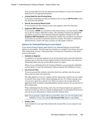 268FRx Report Designer 6.7 User’s Guide
Chapter 7: Understanding the Catalog of Reports – Report Options Tab
at the account detail level for the unposted account balance as well as the transaction
detail level for all unposted transactions.
Include Detail for Non-Printing Rows
To include non-printing rows that you defined in the row format (NP Print Ctrl), select
this check box (the default).
Sort GL Accounts by Natural Code
To sort accounts by their natural account code segments, select this check box.
Suppress CBR Calculation
If you include a BASE row calculation in the column layout, you must specify a CBR
row in the row format. With these in place, FRx attempts to perform the appropriate
calculation on each row of the financial statement regardless of detail level. The
Suppress CBR Calculation option determines whether the calculation is performed
if you select an account or transaction detail level report. This option is selected by
default because a report with many accounts can take longer to process.
Options for Subtotal/Filtering Account Detail
If you choose Financial Report under Detail Level, Subtotal/Filtering Account Detail
options are unavailable. The following list of options are available if you choose Account
Only, Financial & Account, Transaction Only, or Financial & Transaction as the Detail
Level for the report:
Subtotal on Segment
To subtotal on an account segment in your account detail report, select this check box,
and then type or select the account segment number in the box below this check box.
Subtotaling affects only the account detail section of a report.
When you use subtotaling from the Catalog of Reports, you can print the subtotaled
account detail or export this information without using the FRx DrillDown Viewer.
Use Account Filter
To use an account filter subtotal, select this check box, and then enter the account
filter in the box below this check box.
This filter applies to every row, column, and tree intersection, and lets you run a report
for specific units using a filter without changing the tree. Or, without creating a tree,
you can run a report for a specific unit. When you retrieve the account detail, the
application finds all children and grandchildren, and then retrieves the accounts for all
these related units.
When subtotaling from the catalog with a tree, the financial reports are exported for
each level of the tree; however, instead of displaying the account detail for the lowest
unit, the account detail prints or exports from the summary level.
Note: If you generate a report with an account filter, when you view the report in the
DrillDown Viewer, the subtotal Use Account Filter option is unavailable.
Header Label
Type a header for your report that indicates the account filter you are using for your
subtotals.
 