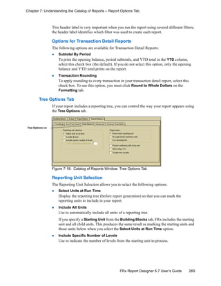 269FRx Report Designer 6.7 User’s Guide
Chapter 7: Understanding the Catalog of Reports – Report Options Tab
This header label is very important when you run the report using several different filters;
the header label identifies which filter was used to create each report.
Options for Transaction Detail Reports
The following options are available for Transaction Detail Reports:
Subtotal By Period
To print the opening balance, period subtotals, and YTD total in the YTD column,
select this check box (the default). If you do not select this option, only the opening
balance and YTD total prints on the report.
Transaction Rounding
To apply rounding to every transaction in your transaction detail report, select this
check box. To use this option, you must click Round to Whole Dollars on the
Formatting tab.
Tree Options Tab
If your report includes a reporting tree, you can control the way your report appears using
the Tree Options tab.
Figure 7-18: Catalog of Reports Window: Tree Options Tab
Reporting Unit Selection
The Reporting Unit Selection allows you to select the following options:
Select Units at Run Time
Display the reporting tree (before report generation) so that you can mark the
reporting units to include in your report.
Include All Units
Use to automatically include all units of a reporting tree.
If you specify a Starting Unit from the Building Blocks tab, FRx includes the starting
unit and all child units. This produces the same result as marking the starting units and
those units below when you select the Select Units at Run Time option.
Include Specific Number of Levels
Use to indicate the number of levels from the starting unit to process.
Tree Options tab
 