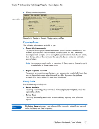 271FRx Report Designer 6.7 User’s Guide
Chapter 7: Understanding the Catalog of Reports – Report Options Tab
Change calculation priority
Figure 7-19: Catalog of Reports Window: Advanced Tab
Exception Report
The following selections are available to you:
Report Missing Accounts
To generate an exception report that shows the general ledger account balances that
were not included in the financial report, select this check box. FRx determines
missing accounts using the lowest and highest account numbers from the row format,
then displays a list of those accounts that are not in the row format but exist in the
general ledger.
Note: If a missing account is higher or lower than all the accounts in the row format, it
is not included in the exception report.
Report Duplicate Accounts
To generate an exception report that shows any accounts that were included more than
once in the original report, select this check box. FRx determines the duplicate
accounts from the account codes used in the row format.
Rollup Basis
Use the following rollup options:
Period Numbers
To roll up accounts by period numbers in multi-company reporting trees, select this
option (the default).
Period Dates
To roll up accounts by period dates in multi-company reporting trees, select this
option.
Note
The Rollup Basis options are especially useful for companies with different start and
end period dates, and fiscal year dates.
Advanced tab
 