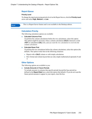 272FRx Report Designer 6.7 User’s Guide
Chapter 7: Understanding the Catalog of Reports – Report Options Tab
Report Queue
Priority Level
To change the report-processing priority level on the Report Server, click the Priority Level
arrow and select High, Medium, or Low.
Calculation Priority
The following calculation options are available:
Calculate Columns First
To perform the column calculations before the row calculations, select this option.
This option might be necessary when a column calculation (CALC) intersects a total
(TOT) or calculation (CAL) row, and you want the row calculation to overwrite the
column calculation.
Calculate Rows First
To perform the row calculations before the column calculations, select this option (the
default). This option works best in the following situations:
Report with a CALC column or with simple calculations
Row format and column layout that use only simple mathematical operands (+ and
-)
Other Options
The following options are available to you:
Include Amounts in Future Periods
To include amounts in columns that specify periods beyond the base period (as
defined in the Report Date box), select this option (the default). If you do not want the
future period amounts to appear in your report, clear this box.
Note
This is a Report Server feature and is not available in the Desktop edition.
 