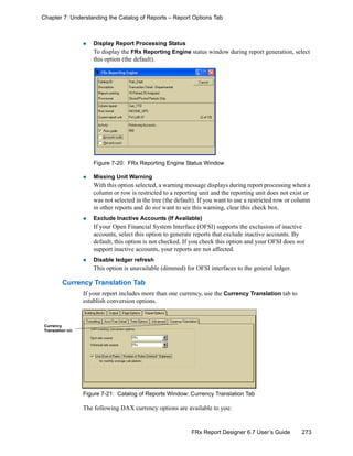 273FRx Report Designer 6.7 User’s Guide
Chapter 7: Understanding the Catalog of Reports – Report Options Tab
Display Report Processing Status
To display the FRx Reporting Engine status window during report generation, select
this option (the default).
Figure 7-20: FRx Reporting Engine Status Window
Missing Unit Warning
With this option selected, a warning message displays during report processing when a
column or row is restricted to a reporting unit and the reporting unit does not exist or
was not selected in the tree (the default). If you want to use a restricted row or column
in other reports and do not want to see this warning, clear this check box.
Exclude Inactive Accounts (If Available)
If your Open Financial System Interface (OFSI) supports the exclusion of inactive
accounts, select this option to generate reports that exclude inactive accounts. By
default, this option is not checked. If you check this option and your OFSI does not
support inactive accounts, your reports are not affected.
Disable ledger refresh
This option is unavailable (dimmed) for OFSI interfaces to the general ledger.
Currency Translation Tab
If your report includes more than one currency, use the Currency Translation tab to
establish conversion options.
Figure 7-21: Catalog of Reports Window: Currency Translation Tab
The following DAX currency options are available to you:
Currency
Translation tab
 