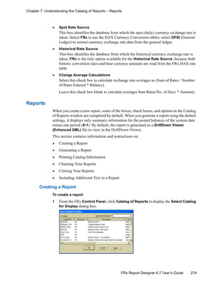 274FRx Report Designer 6.7 User’s Guide
Chapter 7: Understanding the Catalog of Reports – Reports
Spot Rate Source
This box identifies the database from which the spot (daily) currency exchange rate is
taken. Select FRx to use the DAX Currency Conversion tables; select OFSI (General
Ledger) to extract currency exchange rate data from the general ledger.
Historical Rate Source
This box identifies the database from which the historical currency exchange rate is
taken. FRx is the only option available for the Historical Rate Source, because both
historic conversion rates and base currency amounts are read from the FRx DAX rate
table.
Change Average Calculations
Select this check box to calculate exchange rate averages as (Sum of Rates / Number
of Rates Entered * Balance).
Leave this check box blank to calculate averages Sum Rates/No. of Days * Amount).
Reports
When you create a new report, some of the boxes, check boxes, and options in the Catalog
of Reports window are completed by default. When you generate a report using the default
settings, it displays only summary information for the posted balances of the system date
minus one period (S-1). By default, the report is generated as a DrillDown Viewer
(Enhanced XML) file to view in the DrillDown Viewer.
This section contains information and instructions on:
Creating a Report
Generating a Report
Printing Catalog Information
Chaining Your Reports
Cloning Your Reports
Including Additional Text in a Report
Creating a Report
To create a report
1 From the FRx Control Panel, click Catalog of Reports to display the Select Catalog
for Display dialog box.
 