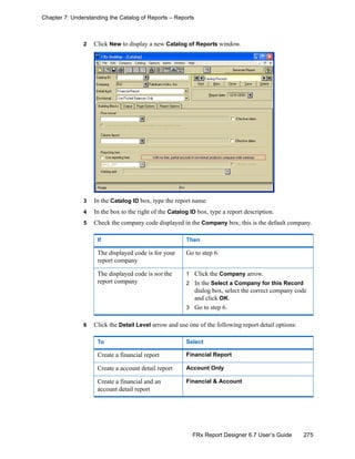 275FRx Report Designer 6.7 User’s Guide
Chapter 7: Understanding the Catalog of Reports – Reports
2 Click New to display a new Catalog of Reports window.
3 In the Catalog ID box, type the report name.
4 In the box to the right of the Catalog ID box, type a report description.
5 Check the company code displayed in the Company box; this is the default company.
6 Click the Detail Level arrow and use one of the following report detail options:
If Then
The displayed code is for your
report company
Go to step 6.
The displayed code is not the
report company
1 Click the Company arrow.
2 In the Select a Company for this Record
dialog box, select the correct company code
and click OK.
3 Go to step 6.
To Select
Create a financial report Financial Report
Create a account detail report Account Only
Create a financial and an
account detail report
Financial & Account
 