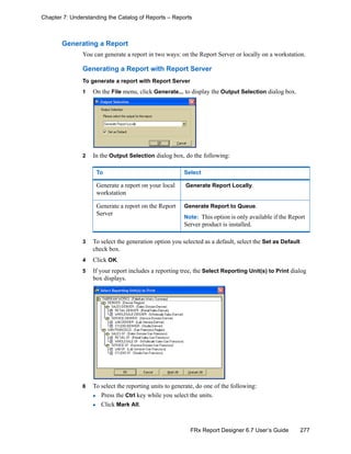 277FRx Report Designer 6.7 User’s Guide
Chapter 7: Understanding the Catalog of Reports – Reports
Generating a Report
You can generate a report in two ways: on the Report Server or locally on a workstation.
Generating a Report with Report Server
To generate a report with Report Server
1 On the File menu, click Generate... to display the Output Selection dialog box.
2 In the Output Selection dialog box, do the following:
3 To select the generation option you selected as a default, select the Set as Default
check box.
4 Click OK.
5 If your report includes a reporting tree, the Select Reporting Unit(s) to Print dialog
box displays.
6 To select the reporting units to generate, do one of the following:
Press the Ctrl key while you select the units.
Click Mark All.
To Select
Generate a report on your local
workstation
Generate Report Locally.
Generate a report on the Report
Server
Generate Report to Queue.
Note: This option is only available if the Report
Server product is installed.
 