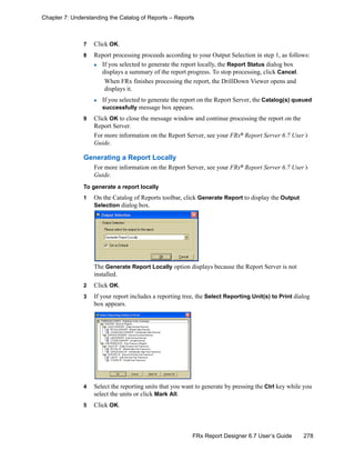 278FRx Report Designer 6.7 User’s Guide
Chapter 7: Understanding the Catalog of Reports – Reports
7 Click OK.
8 Report processing proceeds according to your Output Selection in step 1, as follows:
If you selected to generate the report locally, the Report Status dialog box
displays a summary of the report progress. To stop processing, click Cancel.
When FRx finishes processing the report, the DrillDown Viewer opens and
displays it.
If you selected to generate the report on the Report Server, the Catalog(s) queued
successfully message box appears.
9 Click OK to close the message window and continue processing the report on the
Report Server.
For more information on the Report Server, see your FRx®
Report Server 6.7 User’s
Guide.
Generating a Report Locally
For more information on the Report Server, see your FRx®
Report Server 6.7 User’s
Guide.
To generate a report locally
1 On the Catalog of Reports toolbar, click Generate Report to display the Output
Selection dialog box.
The Generate Report Locally option displays because the Report Server is not
installed.
2 Click OK.
3 If your report includes a reporting tree, the Select Reporting Unit(s) to Print dialog
box appears.
4 Select the reporting units that you want to generate by pressing the Ctrl key while you
select the units or click Mark All.
5 Click OK.
 