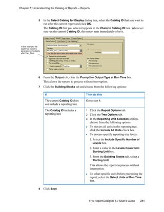 281FRx Report Designer 6.7 User’s Guide
Chapter 7: Understanding the Catalog of Reports – Reports
5 In the Select Catalog for Display dialog box, select the Catalog ID that you want to
run after the current report and click OK.
The Catalog ID that you selected appears in the Chain to Catalog ID box. Whenever
you run the current Catalog ID, this report runs immediately after it.
6 From the Output tab, clear the Prompt for Output Type at Run Time box.
This allows the reports to process without interruption.
7 Click the Building Blocks tab and choose from the following options:
8 Click Save.
If Then do this
The current Catalog ID does
not include a reporting tree
Go to step 8.
The Catalog ID includes a
reporting tree
1 Click the Report Options tab.
2 Click the Tree Options tab.
3 In the Reporting Unit Selection section,
choose from the following options:
To process all units in the reporting tree,
click the Include All Units check box.
To process specific reporting tree levels:
1. Select the Include Specific Number of
Levels box.
2. Enter a value in the Levels Down form
Starting Unit box.
3. From the Building Blocks tab, select a
Starting Unit.
This allows the reports to process without
interruption.
To select specific units before processing the
report, select the Select Units at Run Time
box.
In this example, the
CashFlow report is
generated immediately
after Tran_Dept
 