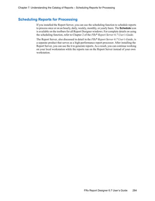 284FRx Report Designer 6.7 User’s Guide
Chapter 7: Understanding the Catalog of Reports – Scheduling Reports for Processing
Scheduling Reports for Processing
If you installed the Report Server, you can use the scheduling function to schedule reports
to process once or on an hourly, daily, weekly, monthly, or yearly basis. The Schedule icon
is available on the toolbars for all Report Designer windows. For complete details on using
the scheduling function, refer to Chapter 2 of the FRx®
Report Server 6.7 User’s Guide.
The Report Server, also discussed in detail in the FRx®
Report Server 6.7 User’s Guide, is
a separate product that serves as a high-performance report processor. After installing the
Report Server, you can use the it to generate reports. As a result, you can continue working
on your local workstation while the reports run on the Report Server instead of your own
workstation.
 