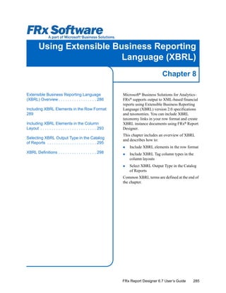 285
Chapter 8
FRx Report Designer 6.7 User’s Guide
Using Extensible Business Reporting
Language (XBRL)
Microsoft®
Business Solutions for Analytics–
FRx®
supports output to XML-based financial
reports using Extensible Business Reporting
Language (XBRL) version 2.0 specifications
and taxonomies. You can include XBRL
taxonomy links in your row format and create
XBRL instance documents using FRx®
Report
Designer.
This chapter includes an overview of XBRL
and describes how to:
Include XBRL elements in the row format
Include XBRL Tag column types in the
column layouts
Select XBRL Output Type in the Catalog
of Reports
Common XBRL terms are defined at the end of
the chapter.
Extensible Business Reporting Language
(XBRL) Overview . . . . . . . . . . . . . . . . . 286
Including XBRL Elements in the Row Format
289
Including XBRL Elements in the Column
Layout . . . . . . . . . . . . . . . . . . . . . . . . . 293
Selecting XBRL Output Type in the Catalog
of Reports . . . . . . . . . . . . . . . . . . . . . . 295
XBRL Definitions . . . . . . . . . . . . . . . . . 298
 