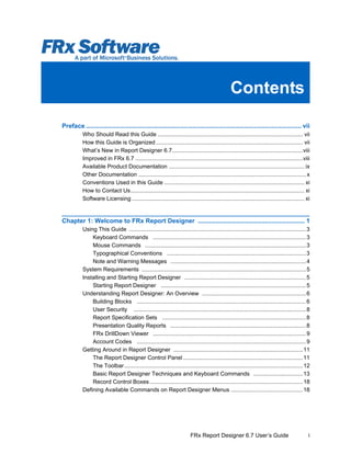 Contents
iFRx Report Designer 6.7 User’s Guide
Preface ........................................................................................................................... vii
Who Should Read this Guide ........................................................................................... vii
How this Guide is Organized ............................................................................................ vii
What’s New in Report Designer 6.7..................................................................................viii
Improved in FRx 6.7 .........................................................................................................viii
Available Product Documentation ..................................................................................... ix
Other Documentation ......................................................................................................... x
Conventions Used in this Guide ........................................................................................ xi
How to Contact Us............................................................................................................. xi
Software Licensing ............................................................................................................ xi
Chapter 1: Welcome to FRx Report Designer ............................................................. 1
Using This Guide ...............................................................................................................3
Keyboard Commands ................................................................................................3
Mouse Commands .....................................................................................................3
Typographical Conventions .......................................................................................3
Note and Warning Messages .....................................................................................4
System Requirements .......................................................................................................5
Installing and Starting Report Designer ............................................................................5
Starting Report Designer ...........................................................................................5
Understanding Report Designer: An Overview .................................................................6
Building Blocks ..........................................................................................................6
User Security ............................................................................................................8
Report Specification Sets ..........................................................................................8
Presentation Quality Reports .....................................................................................8
FRx DrillDown Viewer ................................................................................................9
Account Codes ..........................................................................................................9
Getting Around in Report Designer .................................................................................11
The Report Designer Control Panel...........................................................................11
The Toolbar................................................................................................................12
Basic Report Designer Techniques and Keyboard Commands ...............................13
Record Control Boxes................................................................................................18
Defining Available Commands on Report Designer Menus .............................................18
 