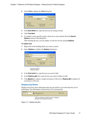 17FRx Report Designer 6.7 User’s Guide
Chapter 1: Welcome to FRx Report Designer – Getting Around in Report Designer
2 Select Find to display the Find dialog box.
3 In the Find What box, type the text you are trying to locate.
4 Click Find Next.
5 To conduct a more specific search, select one or more options from the Search
Options section of the dialog box.
After locating the text, you can replace it with new text by clicking Replace.
To replace text
1 Right-click in the building block you want to search.
2 Select Replace to display the Replace dialog box.
3 In the Find what box, type the text you want to find.
4 In the Replace with box, enter the text you want to replace it with.
5 Click Replace to replace a single occurrence of the text or Replace All to replace all
occurrences of the text.
Display-only Boxes
Display-only boxes show information that may be useful to you in the function you’re
performing. The information in these boxes is for viewing only.
Figure 1-7: Display-only Box
Use these options to
modify your search.
This is an example of a display-only box. It displays a
description of the selected row format.
 