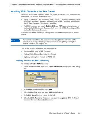289FRx Report Designer 6.7 User’s Guide
Chapter 8: Using Extensible Business Reporting Language (XBRL) – Including XBRL Elements in the Row
Including XBRL Elements in the Row Format
In order to build a report for XBRL output, you need to include the XBRL elements in the
row format. This includes the following tasks:
Create a Link to the XBRL taxonomy. The US GAAP CI taxonomy (us-gaap-ci-2003-
07-07.xsd), a read-only taxonomy published by the XBRL Committee, is installed in
the IO_DataTaxonomy Files directory with FRx.
Add XBRL element tags to each GL Link, CAL, and TOT type row that you want to
include in the XBRL instance document. Only rows with XBRL element tags will be
included in the instance document.
Remember that XBRL output does not support the use of FRx row modifiers in the row
format.
This section includes information and instructions on:
Creating a Link to the XBRL Taxonomy
Adding XBRL Element Tags to the Row Format
Updating Existing Row Formats for XBRL 2.0
Creating a Link to the XBRL Taxonomy
To create a link to the XBRL taxonomy
1 On the Row Format Link menu, click Open Link Window to display the Links dialog
box.
2 In the Links record control box, click New.
3 Click the Link Type arrow and select XBRL as the link type.
4 In the Link Name box, type a name for the link.
5 Click the XBRL Taxonomy Files arrow and select the us-gaap-ci-2003-07-07.xsd
taxonomy file to use the standard taxonomy.
Note
Row formats created for XBRL version 1.0 must be updated to link to the XBRL
version 2.0 taxonomy before they will run correctly. See “Updating Existing Row
Formats for XBRL 2.0” on page 291.
 