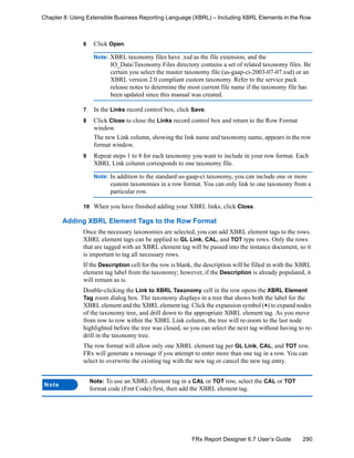 290FRx Report Designer 6.7 User’s Guide
Chapter 8: Using Extensible Business Reporting Language (XBRL) – Including XBRL Elements in the Row
6 Click Open.
Note: XBRL taxonomy files have .xsd as the file extension, and the
IO_DataTaxonomy Files directory contains a set of related taxonomy files. Be
certain you select the master taxonomy file (us-gaap-ci-2003-07-07.xsd) or an
XBRL version 2.0 compliant custom taxonomy. Refer to the service pack
release notes to determine the most current file name if the taxonomy file has
been updated since this manual was created.
7 In the Links record control box, click Save.
8 Click Close to close the Links record control box and return to the Row Format
window.
The new Link column, showing the link name and taxonomy name, appears in the row
format window.
9 Repeat steps 1 to 8 for each taxonomy you want to include in your row format. Each
XBRL Link column corresponds to one taxonomy file.
Note: In addition to the standard us-gaap-ci taxonomy, you can include one or more
custom taxonomies in a row format. You can only link to one taxonomy from a
particular row.
10 When you have finished adding your XBRL links, click Close.
Adding XBRL Element Tags to the Row Format
Once the necessary taxonomies are selected, you can add XBRL element tags to the rows.
XBRL element tags can be applied to GL Link, CAL, and TOT type rows. Only the rows
that are tagged with an XBRL element tag will be passed into the instance document, so it
is important to tag all necessary rows.
If the Description cell for the row is blank, the description will be filled in with the XBRL
element tag label from the taxonomy; however, if the Description is already populated, it
will remain as is.
Double-clicking the Link to XBRL Taxonomy cell in the row opens the XBRL Element
Tag zoom dialog box. The taxonomy displays in a tree that shows both the label for the
XBRL element and the XBRL element tag. Click the expansion symbol (+) to expand nodes
of the taxonomy tree, and drill down to the appropriate XBRL element tag. As you move
from row to row within the XBRL Link column, the tree will re-zoom to the last node
highlighted before the tree was closed, so you can select the next tag without having to re-
drill in the taxonomy tree.
The row format will allow only one XBRL element tag per GL Link, CAL, and TOT row.
FRx will generate a message if you attempt to enter more than one tag in a row. You can
select to overwrite the existing tag with the new tag or cancel the new tag entry.
Note
Note: To use an XBRL element tag in a CAL or TOT row, select the CAL or TOT
format code (Fmt Code) first, then add the XBRL element tag.
 