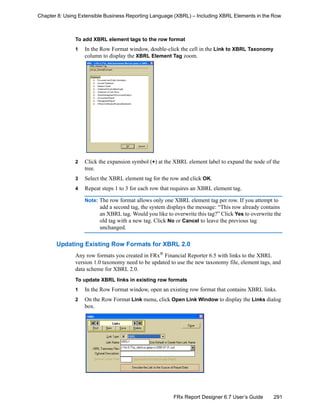 291FRx Report Designer 6.7 User’s Guide
Chapter 8: Using Extensible Business Reporting Language (XBRL) – Including XBRL Elements in the Row
To add XBRL element tags to the row format
1 In the Row Format window, double-click the cell in the Link to XBRL Taxonomy
column to display the XBRL Element Tag zoom.
2 Click the expansion symbol (+) at the XBRL element label to expand the node of the
tree.
3 Select the XBRL element tag for the row and click OK.
4 Repeat steps 1 to 3 for each row that requires an XBRL element tag.
Note: The row format allows only one XBRL element tag per row. If you attempt to
add a second tag, the system displays the message: “This row already contains
an XBRL tag. Would you like to overwrite this tag?” Click Yes to overwrite the
old tag with a new tag. Click No or Cancel to leave the previous tag
unchanged.
Updating Existing Row Formats for XBRL 2.0
Any row formats you created in FRx® Financial Reporter 6.5 with links to the XBRL
version 1.0 taxonomy need to be updated to use the new taxonomy file, element tags, and
data scheme for XBRL 2.0.
To update XBRL links in existing row formats
1 In the Row Format window, open an existing row format that contains XBRL links.
2 On the Row Format Link menu, click Open Link Window to display the Links dialog
box.
 