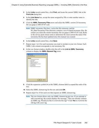 292FRx Report Designer 6.7 User’s Guide
Chapter 8: Using Extensible Business Reporting Language (XBRL) – Including XBRL Elements in the Row
3 In the Links record control box, click Find, and locate the current XBRL link in the
Find Link dialog box.
4 In the Link Name box, accept the name assigned by FRx or enter another name to
identify the link.
5 Click the XBRL Taxonomy Files arrow and select the XBRL version 2.0 taxonomy
file (us-gaap-ci-2003-07-07.xsd).
Note: XBRL taxonomy files have .xsd as the file extension, and the
IO_DataTaxonomy Files directory contains a set of related taxonomy files. Be
certain you select the master taxonomy file (us-gaap-ci-2003-07-07.xsd). Refer
to the service pack release notes to determine the most current file name if the
taxonomy file has been updated since this manual was created.
6 In the Links record control box, click Save.
7 Repeat steps 1 to 6 for each taxonomy you want to include in your row format. Each
XBRL Link column corresponds to one taxonomy file.
8 In the row format window, double-click the cell in the Link to XBRL Taxonomy
column to display the XBRL Element Tag zoom.
9 Click the expansion symbol (+) at the XBRL element label to expand the node of the
tree.
10 Select the XBRL element tag for the row and click OK.
11 Repeat steps 8 to 10 for each row that requires an XBRL element tag.
Note: The row format allows only one XBRL element tag per row. If you attempt to
add a second tag, the system displays the message: “This row already contains
an XBRL tag. Would you like to overwrite this tag?” Click Yes to overwrite the
old tag with a new tag.
 