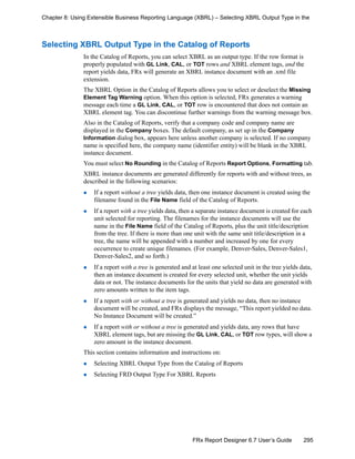 295FRx Report Designer 6.7 User’s Guide
Chapter 8: Using Extensible Business Reporting Language (XBRL) – Selecting XBRL Output Type in the
Selecting XBRL Output Type in the Catalog of Reports
In the Catalog of Reports, you can select XBRL as an output type. If the row format is
properly populated with GL Link, CAL, or TOT rows and XBRL element tags, and the
report yields data, FRx will generate an XBRL instance document with an .xml file
extension.
The XBRL Option in the Catalog of Reports allows you to select or deselect the Missing
Element Tag Warning option. When this option is selected, FRx generates a warning
message each time a GL Link, CAL, or TOT row is encountered that does not contain an
XBRL element tag. You can discontinue further warnings from the warning message box.
Also in the Catalog of Reports, verify that a company code and company name are
displayed in the Company boxes. The default company, as set up in the Company
Information dialog box, appears here unless another company is selected. If no company
name is specified here, the company name (identifier entity) will be blank in the XBRL
instance document.
You must select No Rounding in the Catalog of Reports Report Options, Formatting tab.
XBRL instance documents are generated differently for reports with and without trees, as
described in the following scenarios:
If a report without a tree yields data, then one instance document is created using the
filename found in the File Name field of the Catalog of Reports.
If a report with a tree yields data, then a separate instance document is created for each
unit selected for reporting. The filenames for the instance documents will use the
name in the File Name field of the Catalog of Reports, plus the unit title/description
from the tree. If there is more than one unit with the same unit title/description in a
tree, the name will be appended with a number and increased by one for every
occurrence to create unique filenames. (For example, Denver-Sales, Denver-Sales1,
Denver-Sales2, and so forth.)
If a report with a tree is generated and at least one selected unit in the tree yields data,
then an instance document is created for every selected unit, whether the unit yields
data or not. The instance documents for the units that yield no data are generated with
zero amounts written to the item tags.
If a report with or without a tree is generated and yields no data, then no instance
document will be created, and FRx displays the message, “This report yielded no data.
No Instance Document will be created.”
If a report with or without a tree is generated and yields data, any rows that have
XBRL element tags, but are missing the GL Link, CAL, or TOT row types, will show a
zero amount in the instance document.
This section contains information and instructions on:
Selecting XBRL Output Type from the Catalog of Reports
Selecting FRD Output Type For XBRL Reports
 