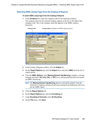 296FRx Report Designer 6.7 User’s Guide
Chapter 8: Using Extensible Business Reporting Language (XBRL) – Selecting XBRL Output Type in the
Selecting XBRL Output Type from the Catalog of Reports
To select XBRL output type from the Catalog of Reports
1 In the Company box, select the company code for the reporting company.
The company name for the selected company appears in the box to the right of the
company code. This is the company name that appears in the XBRL instance
document.
2 In the Catalog of Reports window, click the Output tab.
3 On the Output Options tab, click the Output arrow and select XBRL from the list of
output options.
4 From the XBRL Options, select Missing Element Tag Warning to display a warning
message each time a GL Link, CAL, or TOT row is encountered that does not contain
an XBRL element tag.
Note: The Missing Element Tag Warning option is selected by default. Clear the
check box to suppress missing element tag warnings from displaying when you
run the XBRL report.
5 Click the Report Options tab.
6 On the Report Options tab, click the Formatting tab.
7 Under Rounding of Amounts, select No Rounding.
8 On the File menu, click Save.
Company Code Company Name that appears in the XBRL instance document
 