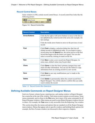 18FRx Report Designer 6.7 User’s Guide
Chapter 1: Welcome to FRx Report Designer – Defining Available Commands on Report Designer Menus
Record Control Boxes
Some windows in FRx contain record control boxes. A record control box looks like the
following picture.
Figure 1-8: Record Control Box
Defining Available Commands on Report Designer Menus
Each row format, column layout, reporting tree, and catalog window in Report Designer
has a menu bar at the top of the window. Each menu system contains several menus. Some
menu commands, such as those in the File menu, have many of the same commands for all
Report Designer windows. Other menus are used in some Report Designer windows but not
in others. For example, the Tree menu is only accessible from the Reporting Tree window.
This section describes the menus and options that are standard on all the Report Designer
main windows. Menus that appear only in specific windows and building block options (for
example, the Row Formats window) are discussed in their respective chapters.
Record Control Description
Arrow Buttons Click the far right or left arrow buttons to move to the first or
last alphabetically sorted record in the series (for example, the
last catalog).
Click the inside arrow button to move to the previous or next
record.
Find Click Find to display a selection dialog box that lists all
related records in alphabetical order. As you begin to type a
record name into the Search box, the cursor moves to the first
record that begins with the letters you typed. You can also
select a record by clicking its name on the list.
New Click New to enter a new record into Report Designer. In
some cases, default values may be provided.
Clone Click Clone to clear the form’s primary (unique) keys and
retain all other information. You can use this button to copy
information from an existing record to a new record.
Save Click Save to save any modifications you’ve made to the
current record.
Delete Click Delete to permanently delete the current record from
Report Designer. You will be asked to confirm that you really
want to delete the record.
Table 1-3: Record Control Box Selections
 
