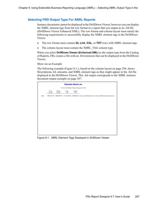 297FRx Report Designer 6.7 User’s Guide
Chapter 8: Using Extensible Business Reporting Language (XBRL) – Selecting XBRL Output Type in the
Selecting FRD Output Type For XBRL Reports
Instance documents cannot be displayed in the DrillDown Viewer, however you can display
the XBRL element tags from the row format in a report that you output as an .frd file
(DrillDown Viewer Enhanced XML). The row format and column layout must satisfy the
following requirements to successfully display the XBRL element tags in the DrillDown
Viewer.
The row format must contain GL Link, CAL, or TOT rows with XBRL element tags.
The column layout must contain the XBRL_TAG column type.
When you select DrillDown Viewer (Enhanced XML) as the output type from the Catalog
of Reports, FRx creates a file with an .frd extension that can be displayed in the DrillDown
Viewer.
Show me an Example
The following example (Figure 8-1:), based on the column layout on page 294, shows
Descriptions, GL amounts, and XBRL element tags as they might appear in the .frd file
displayed in the DrillDown Viewer. This .frd output corresponds to the XBRL instance
document output example on page 287.
Figure 8-1: XBRL Element Tags Displayed in DrillDown Viewer
 
