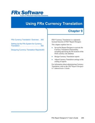 299
Chapter 9
FRx Report Designer 6.7 User’s Guide
Using FRx Currency Translation
FRx®
Currency Translation is a separately
licensed function of FRx®
Report Designer.
This chapter explains how to:
Set up the Report Designer to activate the
Currency Translation functionality,
including specifying the file location of the
DAX currency rate database
Design Currency Translation reports
Adjust Currency Translation settings in the
catalog of reports
For information about administering Currency
Translation, refer to the FRx®
Report Designer
6.7 Administrator’s Guide.
FRx Currency Translation: Overview . . 300
Setting Up the FRx System for Currency
Translation . . . . . . . . . . . . . . . . . . . . . . 302
Designing Currency Translation Reports303
 