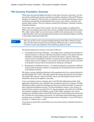 300FRx Report Designer 6.7 User’s Guide
Chapter 9: Using FRx Currency Translation – FRx Currency Translation: Overview
FRx Currency Translation: Overview
While many host general ledgers provide for some type of currency conversion, very few
provide the sophisticated currency translation needed by enterprises. Microsoft®
Business
Solutions for Analytics–FRx® provides a completely new method of performing currency
translations automatically and dynamically across one or more entities, currencies, and
general ledger systems. This new method is named DAX (Dynamic, Automatic Currency
Translation System).
DAX works with a variety of host systems, all with varying degrees of sophistication.
While some accounting systems may store currency exchange rates that should be used by
FRx, other systems make no conversion rates available, thus requiring rates to be stored
within FRx tables. DAX can alternately pull information from the general ledger (via OFSI)
or from tables maintained within FRx.
The primary purposes for currency conversion in FRx are:
Consolidation of Foreign Subsidiary – If a company has a subsidiary that maintains its
financial records in a currency other than the primary currency of the parent, then the
subsidiary’s financial data must be converted to the parent’s currency before the
amounts can be consolidated. Therefore, if a parent unit in an FRx tree uses a different
currency than one of its children, every amount in the child’s report must be converted
to the parent's currency before the amounts are rolled up to the parent.
Restatement to a Different Currency – If a financial statement is required in a different
currency than the primary currency of a reporting unit, the amounts must be converted
to the alternate currency.
FRx ships a currency definition table that is fully populated with every currency defined by
the ISO standard (4217:1995). This table contains the numeric precision for each currency.
The default ISO code list is dated 9/10/2003. Check your FRx product release notes for
information about current updates to this table.
Users can maintain currency exchange rates in the FRx Rate Maintenance tables if the
appropriate information is not contained in the accounting system for a company. The Rate
Maintenance tables contain the exchange rates between an unlimited number of currencies
and a single base/foundation currency. This base/foundation currency is the currency in
which all other currencies are stated. For U.S. based companies, this will be the US Dollar,
but European companies will probably use the EURO. Many companies may want to
maintain two rate tables if they use the EURO as the basis for all European conversions and
the US Dollar for non-European conversions. For information about maintaining currency
exchange rates, see Chapter 3, “Administering Currency Translation,” in your FRx® Report
Designer 6.7 Administrator’s Guide.
You need to set up the FRx system before you can use the currency translation function to
build reports.
Note
FRx uses an OLE server to provide standard interfaces from FRx to financial system
data. The FRx Open Financial Systems Interface (OFSI) provides a common interface
to financial system data regardless of the underlying financial system.
 