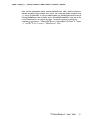 301FRx Report Designer 6.7 User’s Guide
Chapter 9: Using FRx Currency Translation – FRx Currency Translation: Overview
Once you have prepared the system settings, you can activate DAX Currency Translation
and then use the currency translation codes in your row formats and column layouts to build
FRx reports. In the Catalog of Reports, you select these row formats and column layouts as
building blocks for currency translation reports, select which DAX tables to use, and set the
method for calculating currency rate averages. For more information on calculating
exchange rate averages, see “Selecting the Method of Average Rate Calculation” in Chapter
3 of your FRx® Report Designer 6.7 Administrator’s Guide.
 