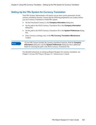302FRx Report Designer 6.7 User’s Guide
Chapter 9: Using FRx Currency Translation – Setting Up the FRx System for Currency Translation
Setting Up the FRx System for Currency Translation
Your FRx System Administrator will need to set up some system parameters for the
currency translation function. Ensure that the following preparations are in place before
you use Currency Translation to build FRx reports:
Set the Functional Currency in the Company Information dialog box.
Set the path to the DAX Currency Translation file in the Company Information
dialog box.
Set the path to the DAX Currency Translation file in the System Preferences dialog
box.
Enter currency exchange rates in the FRx Currency Translation Maintenance
window.
For detailed instructions on setting up Report Designer for currency translation, see
Chapter 3 of your FRx®
Report Designer 6.7 Administrator’s Guide.
Note
If your FRx license includes the currency translation function, both the Company
Information dialog box and the System Preferences dialog box have additional
fields for selecting the path to the DAX Currency Translation file.
 