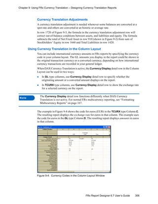 306FRx Report Designer 6.7 User’s Guide
Chapter 9: Using FRx Currency Translation – Designing Currency Translation Reports
Currency Translation Adjustments
A currency translation adjustment is needed whenever some balances are converted at a
spot rate and others are converted at an historic or average rate.
In row 1720 of Figure 9-3, the formula in the currency translation adjustment row will
correct out-of-balance conditions between assets, and liabilities and equity. The formula
subtracts the total of Net Fixed Asset in row 910 (shown in Figure 9-2) from sum of
Stockholders’ Equity in row 1660 and Total Liabilities in row 1420.
Using Currency Translation in the Column Layout
You can include international currency amounts in FRx reports by specifying the currency
code in your column layout. The GL amounts you display in the report could be shown in
the original transaction currency or a converted currency, depending on how international
currency transactions are recorded in your general ledger.
When DAX Currency Translation is active, the Currency Display detail row in the Column
Layout can be used in two ways:
In GL type columns, use Currency Display detail row to specify whether the
originating amount or a converted amount displays on the report.
In TCURX type columns, use Currency Display detail row to show the exchange rate
for a selected currency on the report.
The example in Figure 9-4 shows the code for euros (EUR) in the TCURX type Column C.
The resulting report displays the exchange rate for euros in that column. The example uses
the code for euros in the GL type Column D. The resulting report displays amounts in euros
in that column.
Figure 9-4: Currency Codes in the Column Layout Window
Note
The Currency Display detail row functions differently when DAX Currency
Translation is not active. For normal FRx multicurrency reporting, see “Formatting
Multicurrency Reports” on page 167.
 